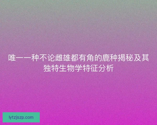 唯一一种不论雌雄都有角的鹿种揭秘及其独特生物学特征分析