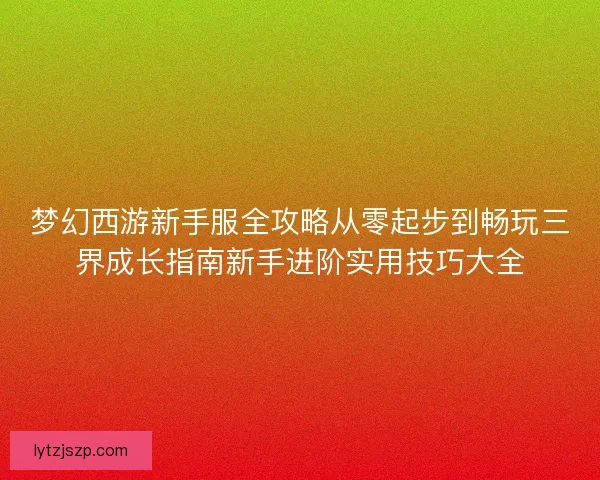 梦幻西游新手服全攻略从零起步到畅玩三界成长指南新手进阶实用技巧大全