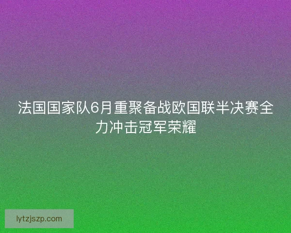 法国国家队6月重聚备战欧国联半决赛全力冲击冠军荣耀