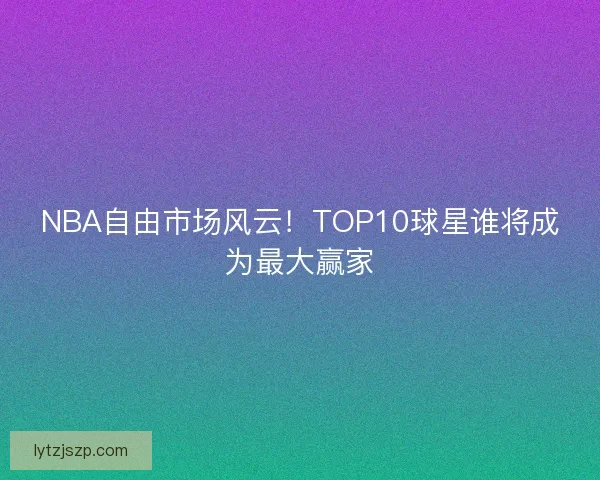 NBA自由市场风云！TOP10球星谁将成为最大赢家