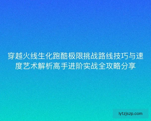 穿越火线生化跑酷极限挑战路线技巧与速度艺术解析高手进阶实战全攻略分享