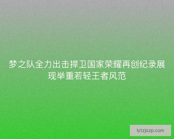 梦之队全力出击捍卫国家荣耀再创纪录展现举重若轻王者风范