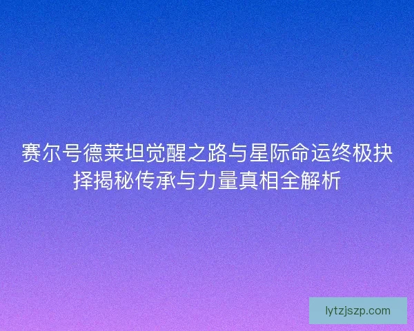 赛尔号德莱坦觉醒之路与星际命运终极抉择揭秘传承与力量真相全解析