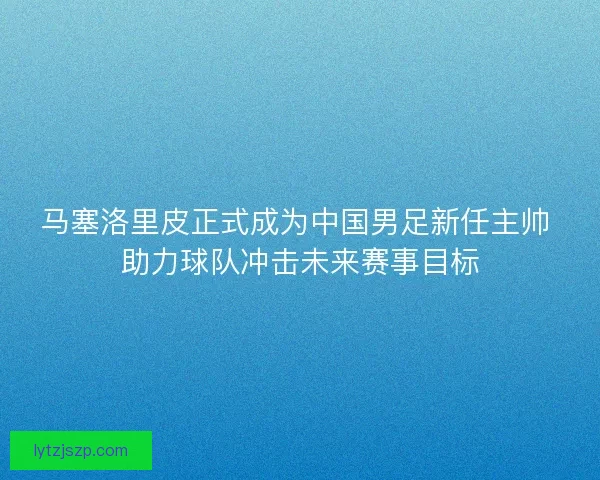 马塞洛里皮正式成为中国男足新任主帅 助力球队冲击未来赛事目标