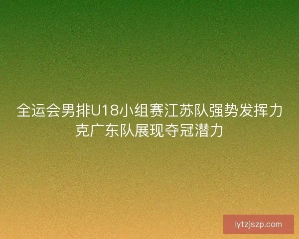 全运会男排U18小组赛江苏队强势发挥力克广东队展现夺冠潜力