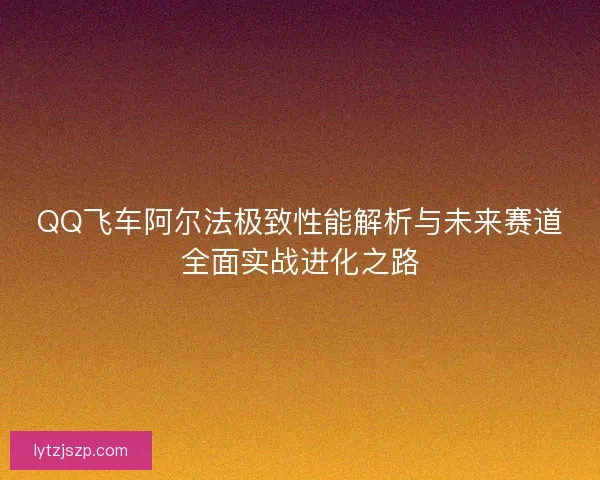 QQ飞车阿尔法极致性能解析与未来赛道全面实战进化之路