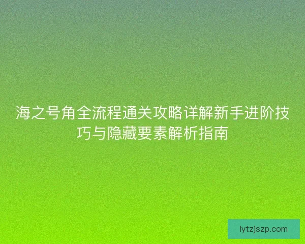 海之号角全流程通关攻略详解新手进阶技巧与隐藏要素解析指南
