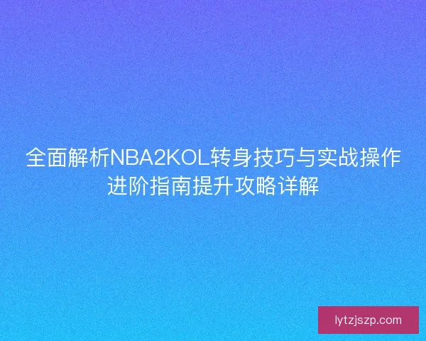 全面解析NBA2KOL转身技巧与实战操作进阶指南提升攻略详解