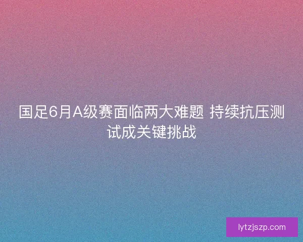 国足6月A级赛面临两大难题 持续抗压测试成关键挑战