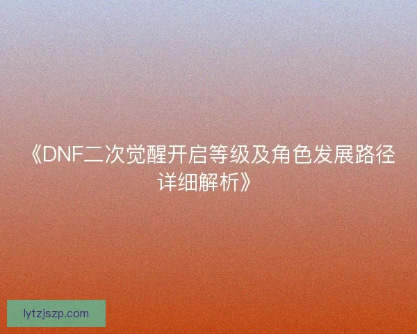 《DNF二次觉醒开启等级及角色发展路径详细解析》